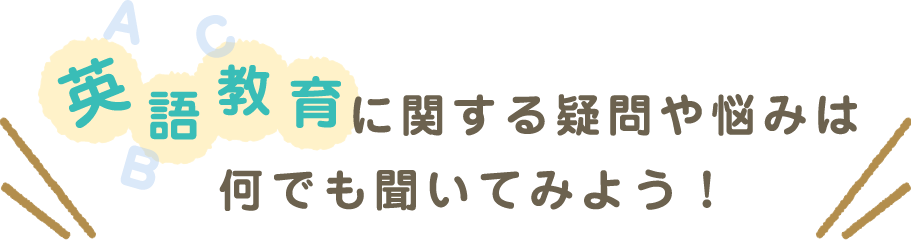 英語教育に関する疑問や悩みは何でも聞いてみよう！